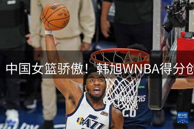 中国女篮骄傲！韩旭WNBA得分创新高成亚洲第一 与希拉里科尔同框见证里程碑
